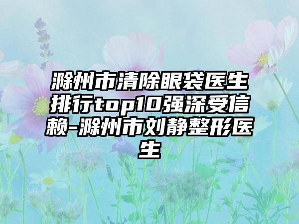 滁州市清除眼袋医生排行top10强深受信赖-滁州市刘静整形医生