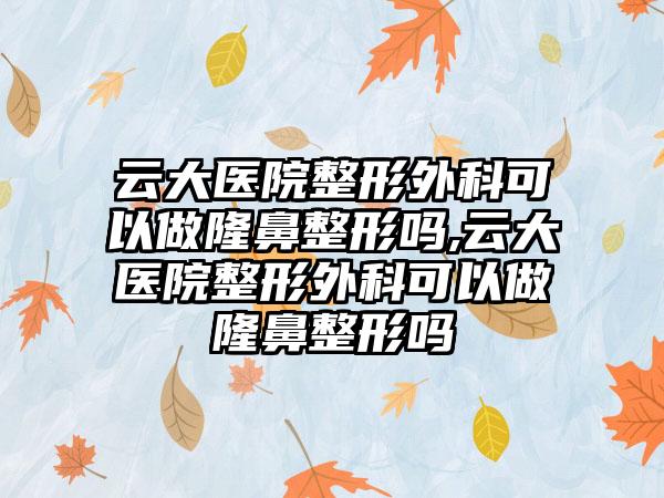 云大医院整形外科可以做七元吗,云大医院整形外科可以做七元吗