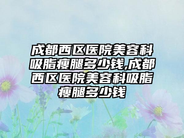 成都西区医院美容科吸脂瘦腿多少钱,成都西区医院美容科吸脂瘦腿多少钱