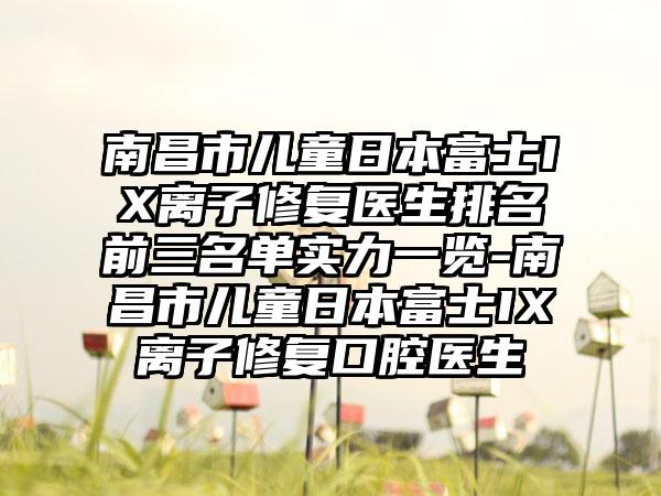 南昌市儿童日本富士IX离子修复医生排名前三名单实力一览-南昌市儿童日本富士IX离子修复口腔医生