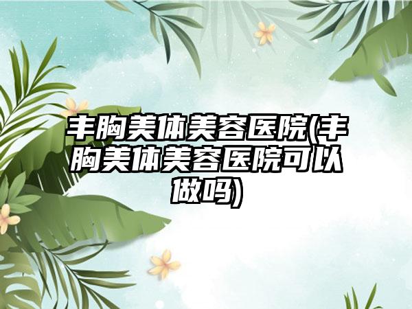 丰胸美体美容医院(丰胸美体美容医院可以做吗)