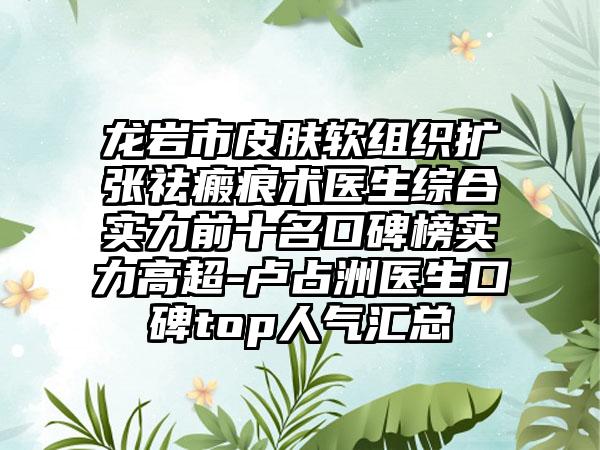 龙岩市皮肤软组织扩张祛瘢痕术医生综合实力前十名口碑榜实力高超-卢占洲医生口碑top人气汇总