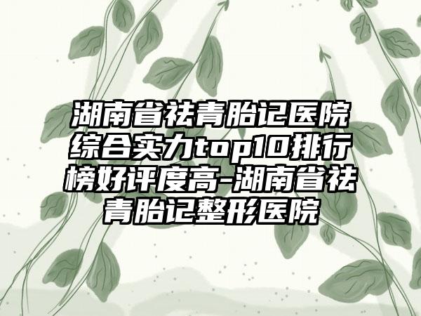 湖南省祛青胎记医院综合实力top10排行榜好评度高-湖南省祛青胎记整形医院