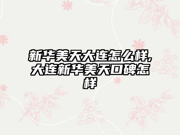 新华美天大连怎么样,大连新华美天口碑怎样