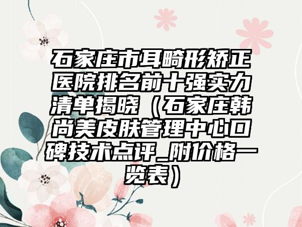 石家庄市耳畸形矫正医院排名前十强实力清单揭晓（石家庄韩尚美皮肤管理中心口碑技术点评_附价格一览表）