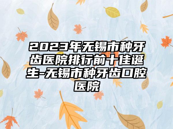 2023年无锡市种牙齿医院排行前十佳诞生-无锡市种牙齿口腔医院