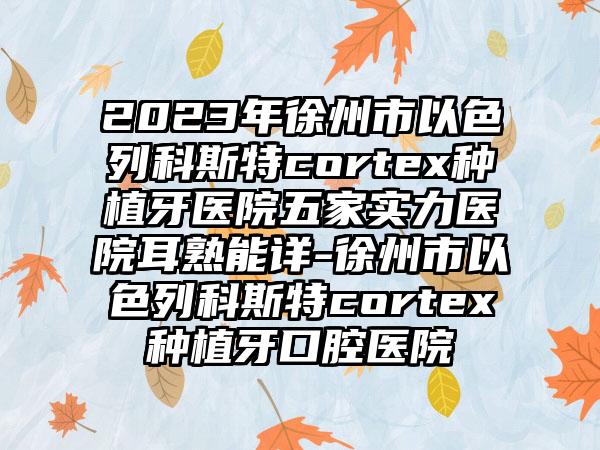 2023年徐州市以色列科斯特cortex种植牙医院五家实力医院耳熟能详-徐州市以色列科斯特cortex种植牙口腔医院