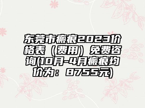 东莞市瘢痕2023价格表（费用）免费咨询(10月-4月瘢痕均价为：8755元)