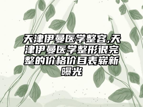 天津伊曼医学整容,天津伊曼医学整形很完整的价格价目表崭新曝光