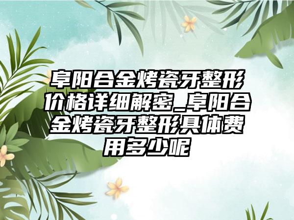 阜阳合金烤瓷牙整形价格详细解密_阜阳合金烤瓷牙整形具体费用多少呢