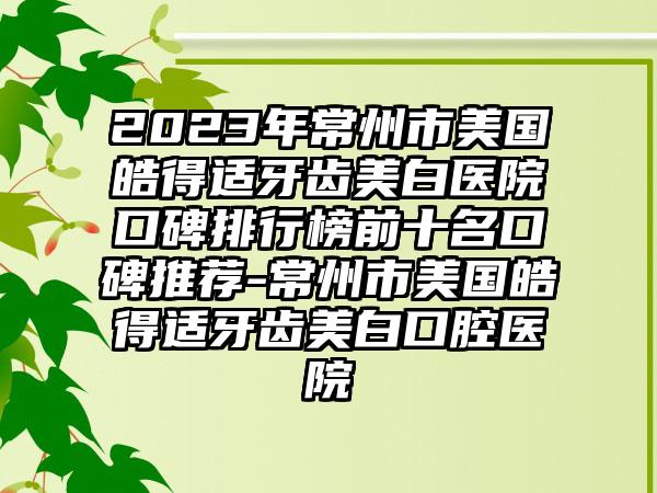 2023年常州市美国皓得适牙齿美白医院口碑排行榜前十名口碑推荐-常州市美国皓得适牙齿美白口腔医院