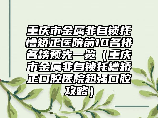 重庆市金属非自锁托槽矫正医院前10名排名榜预先一览（重庆市金属非自锁托槽矫正口腔医院超强口腔攻略）