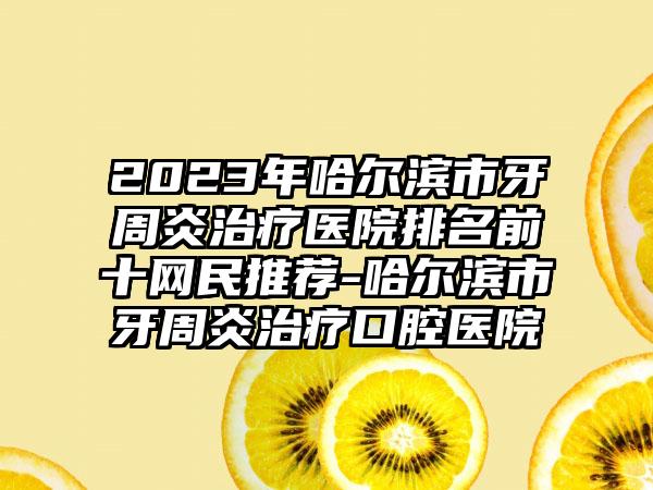 2023年哈尔滨市牙周炎治疗医院排名前十网民推荐-哈尔滨市牙周炎治疗口腔医院