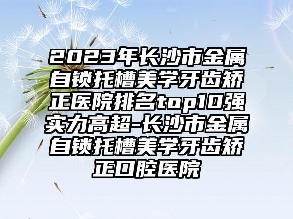 2023年长沙市金属自锁托槽美学牙齿矫正医院排名top10强实力高超-长沙市金属自锁托槽美学牙齿矫正口腔医院