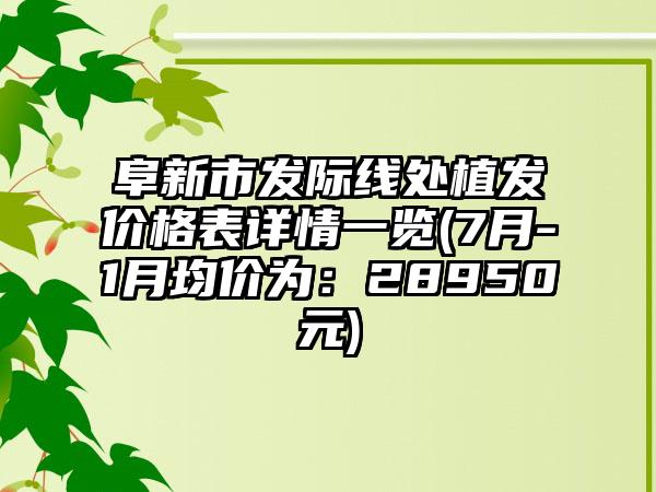 阜新市发际线处植发价格表详情一览(7月-1月均价为：28950元)