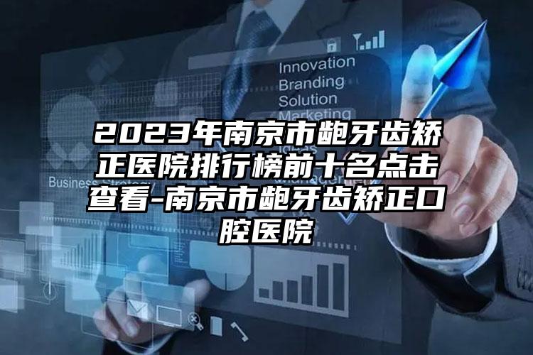 2023年南京市龅牙齿矫正医院排行榜前十名点击查看-南京市龅牙齿矫正口腔医院