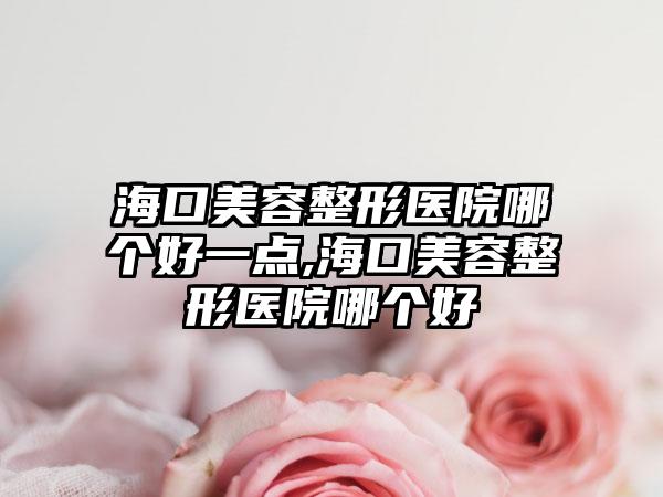 海口美容整形医院哪个好一点,海口美容整形医院哪个好