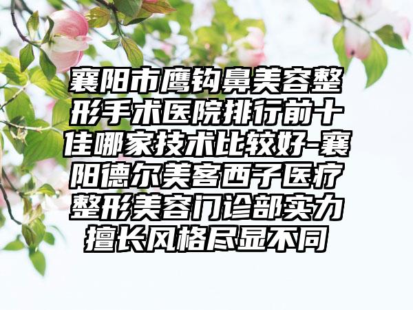 襄阳市鹰钩鼻美容整形手术医院排行前十佳哪家技术比较好-襄阳德尔美客西子医疗整形美容门诊部实力擅长风格尽显不同