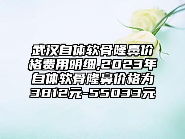 武汉自体软骨隆鼻价格费用明细,2023年自体软骨隆鼻价格为3812元-55033元