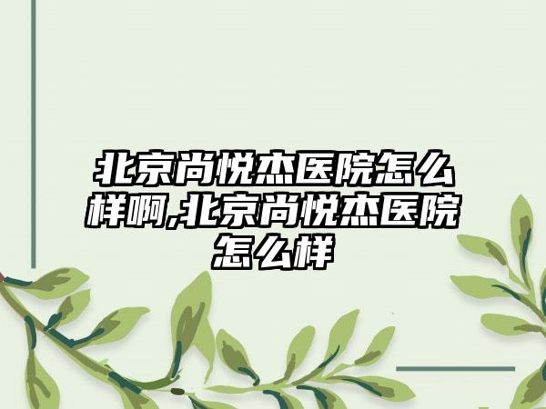 北京尚悦杰医院怎么样啊,北京尚悦杰医院怎么样