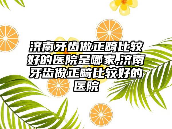 济南牙齿做正畸比较好的医院是哪家,济南牙齿做正畸比较好的医院