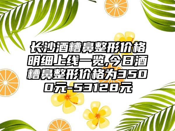 长沙酒糟鼻整形价格明细上线一览,今日酒糟鼻整形价格为3500元-53128元