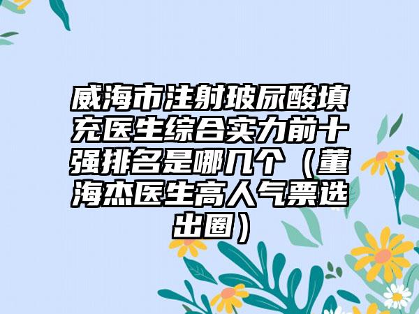 威海市注射玻尿酸填充医生综合实力前十强排名是哪几个（董海杰医生高人气票选出圈）