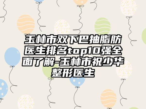 玉林市双下巴抽脂肪医生排名top10强多面了解-玉林市祝少华整形医生