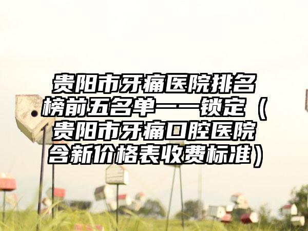 贵阳市牙痛医院排名榜前五名单一一锁定（贵阳市牙痛口腔医院含新价格表收费标准）