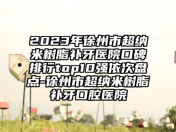 2023年徐州市超纳米树脂补牙医院口碑排行top10强依次盘点-徐州市超纳米树脂补牙口腔医院