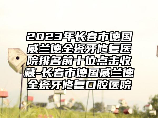 2023年长春市德国威兰德全瓷牙修复医院排名前十位点击收藏-长春市德国威兰德全瓷牙修复口腔医院