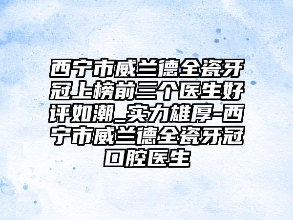 西宁市威兰德全瓷牙冠上榜前三个医生好评如潮_实力雄厚-西宁市威兰德全瓷牙冠口腔医生