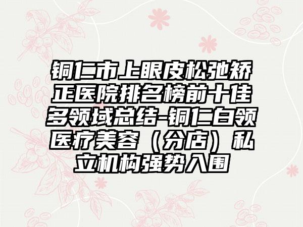 铜仁市上眼皮松弛矫正医院排名榜前十佳多领域总结-铜仁白领医疗美容（分店）私立机构强势入围