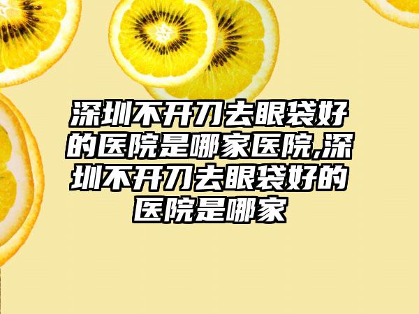 深圳不开刀去眼袋好的医院是哪家医院,深圳不开刀去眼袋好的医院是哪家