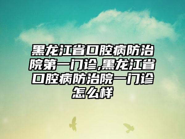 黑龙江省口腔病防治院第一门诊,黑龙江省口腔病防治院一门诊怎么样