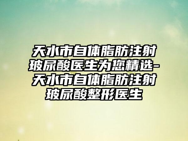 天水市自体脂肪注射玻尿酸医生为您精选-天水市自体脂肪注射玻尿酸整形医生