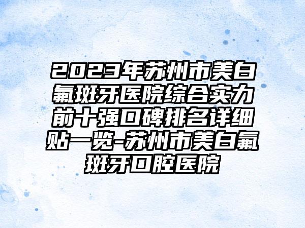 2023年苏州市美白氟斑牙医院综合实力前十强口碑排名详细贴一览-苏州市美白氟斑牙口腔医院