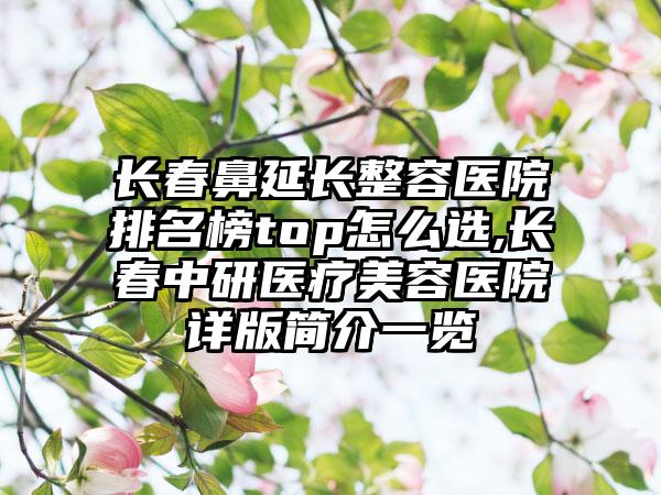 长春鼻延长整容医院排名榜top怎么选,长春中研医疗美容医院详版简介一览