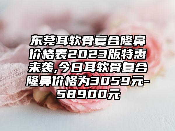 东莞耳软骨复合隆鼻价格表2023版特惠来袭,今日耳软骨复合隆鼻价格为3059元-58900元