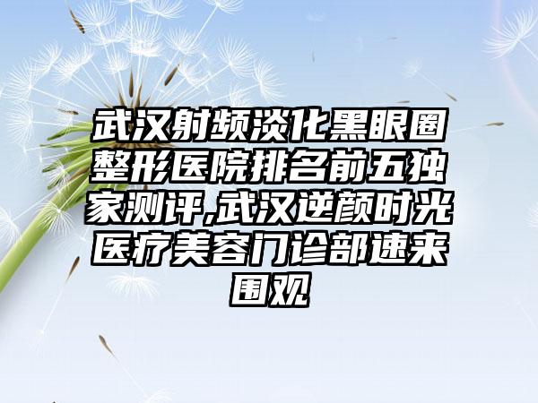 武汉射频淡化黑眼圈整形医院排名前五特殊测评,武汉逆颜时光医疗美容门诊部速来围观