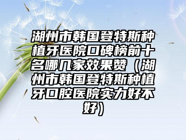 湖州市韩国登特斯种植牙医院口碑榜前十名哪几家成果赞（湖州市韩国登特斯种植牙口腔医院实力好不好）