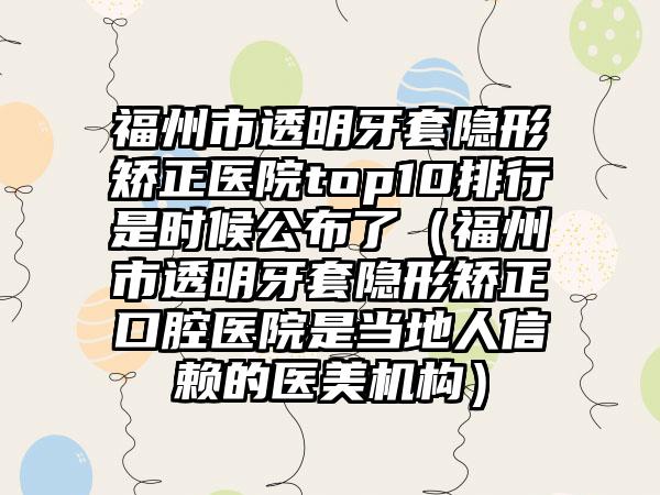 福州市透明牙套隐形矫正医院top10排行是时候公布了（福州市透明牙套隐形矫正口腔医院是当地人信赖的医美机构）