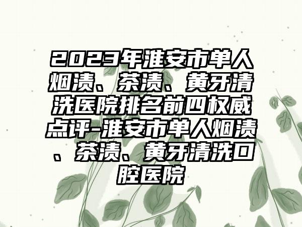 2023年淮安市单人烟渍、茶渍、黄牙清洗医院排名前四权威点评-淮安市单人烟渍、茶渍、黄牙清洗口腔医院