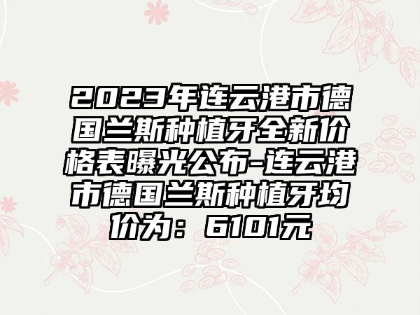 2023年连云港市德国兰斯种植牙全新价格表曝光公布-连云港市德国兰斯种植牙均价为：6101元