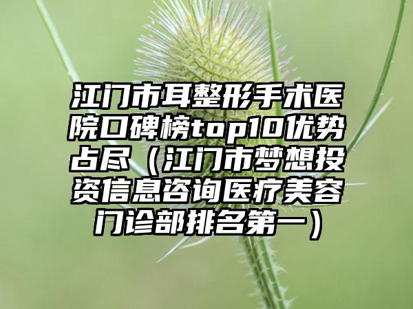 江门市耳整形手术医院口碑榜top10优势占尽（江门市梦想投资信息咨询医疗美容门诊部排名第一）