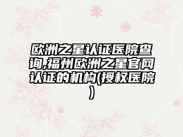 欧洲之星认证医院查询,福州欧洲之星官网认证的机构(授权医院)