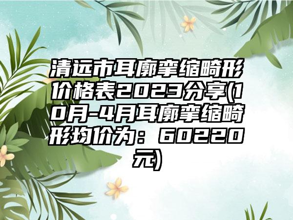 清远市耳廓挛缩畸形价格表2023分享(10月-4月耳廓挛缩畸形均价为：60220元)