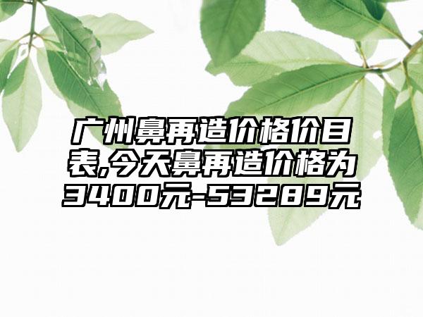 广州鼻再造价格价目表,今天鼻再造价格为3400元-53289元