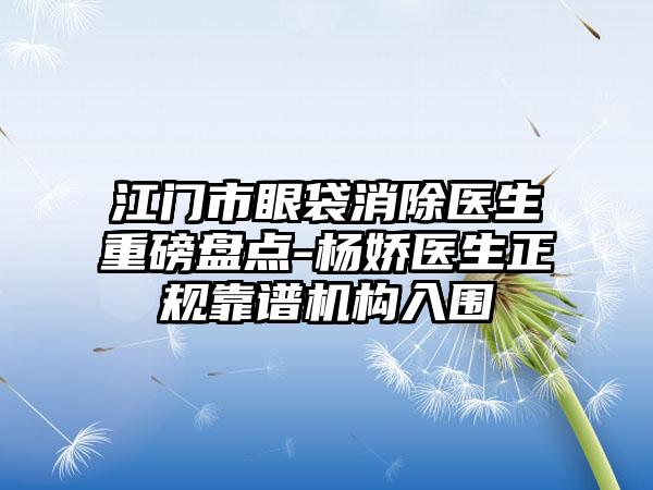 江门市眼袋消除医生重磅盘点-杨娇医生正规靠谱机构入围