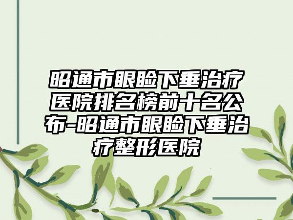 昭通市眼睑下垂治疗医院排名榜前十名公布-昭通市眼睑下垂治疗整形医院